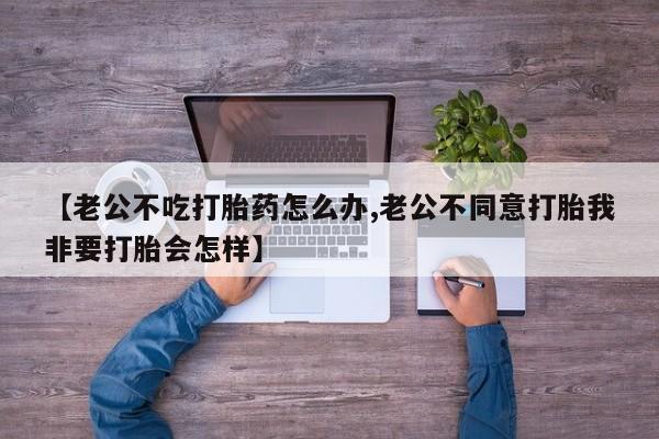 网上米非司酮片在线购买【老公不吃打胎药怎么办,老公不同意打胎我非要打胎会怎样】