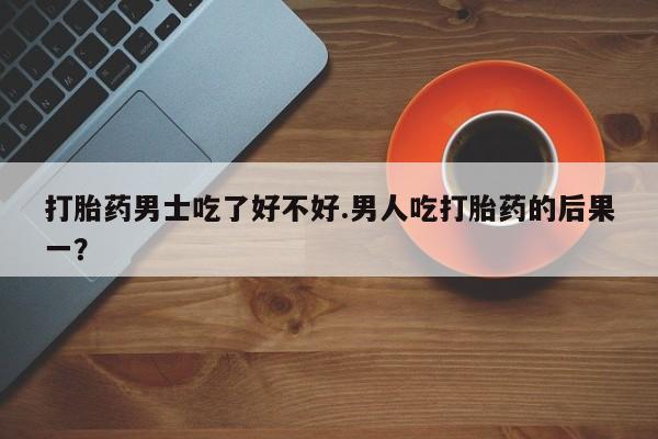 网上米非司酮片在线购买打胎药男士吃了好不好.男人吃打胎药的后果一？