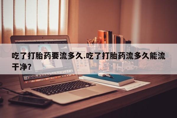 网上米非司酮片在线购买吃了打胎药要流多久.吃了打胎药流多久能流干净？