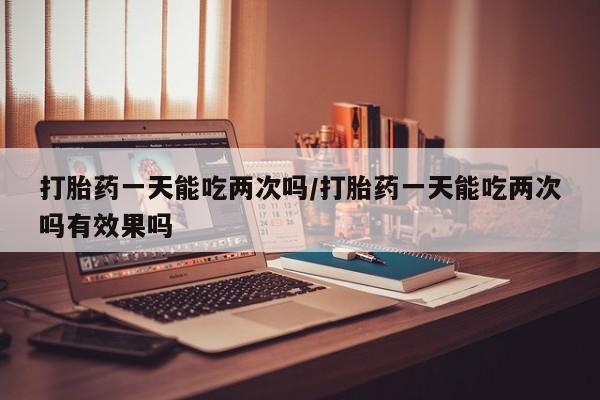 网上米非司酮片在线购买打胎药一天能吃两次吗/打胎药一天能吃两次吗有效果吗