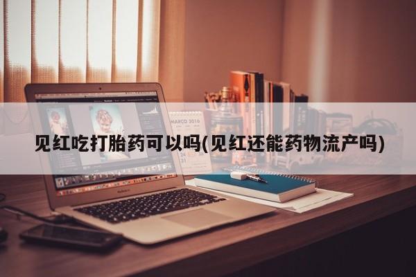 网上米非司酮片在线购买见红吃打胎药可以吗(见红还能药物流产吗)
