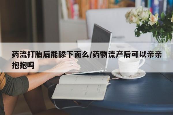 网上米非司酮片在线购买药流打胎后能舔下面么/药物流产后可以亲亲抱抱吗