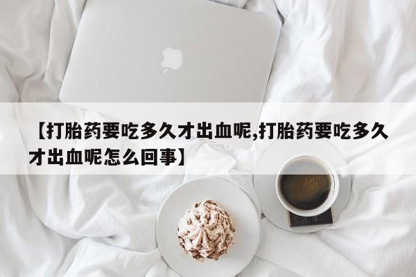 网上米非司酮片在线购买【打胎药要吃多久才出血呢,打胎药要吃多久才出血呢怎么回事】