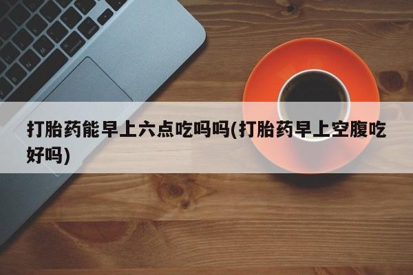 网上米非司酮片在线购买打胎药能早上六点吃吗吗(打胎药早上空腹吃好吗)