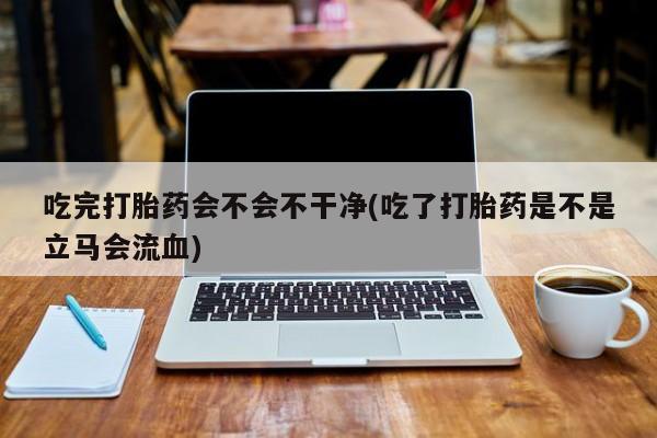 网上米非司酮片在线购买吃完打胎药会不会不干净(吃了打胎药是不是立马会流血)