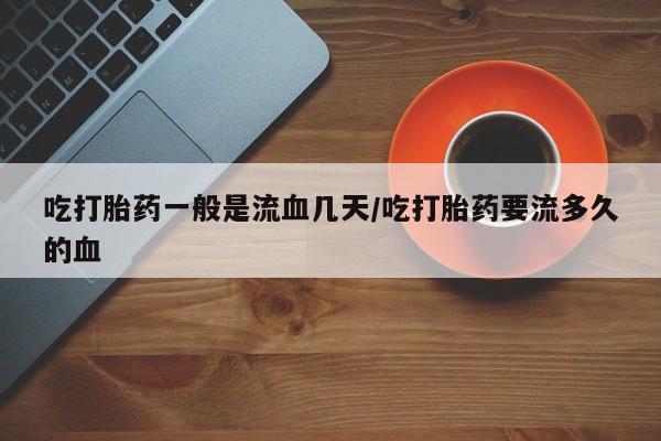 网上米非司酮片在线购买吃打胎药一般是流血几天/吃打胎药要流多久的血
