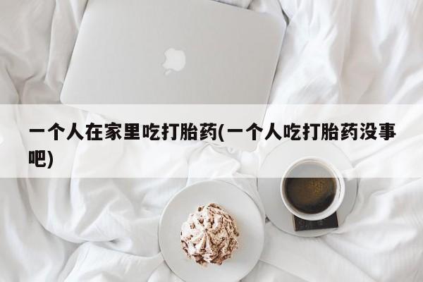 网上米非司酮片在线购买一个人在家里吃打胎药(一个人吃打胎药没事吧)