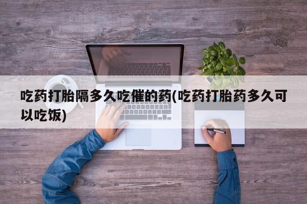 网上米非司酮片在线购买吃药打胎隔多久吃催的药(吃药打胎药多久可以吃饭)