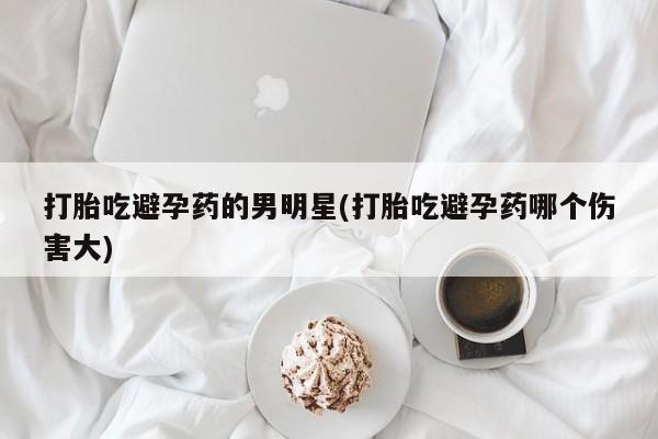 网上米非司酮片在线购买打胎吃避孕药的男明星(打胎吃避孕药哪个伤害大)