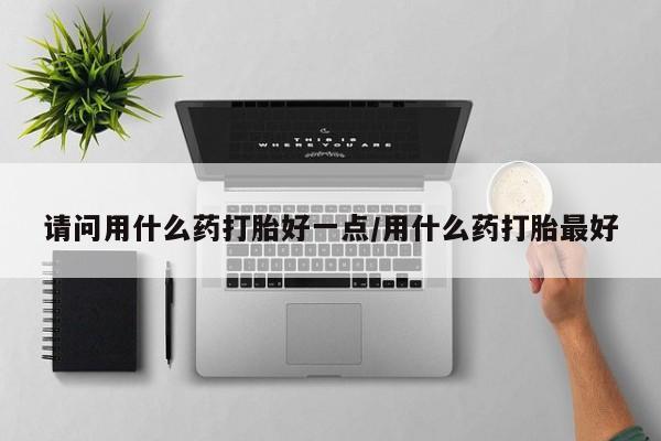 网上米非司酮片在线购买请问用什么药打胎好一点/用什么药打胎最好