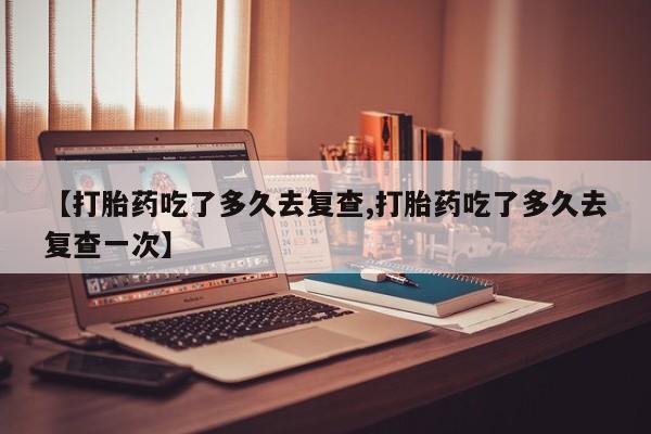 网上米非司酮片在线购买【打胎药吃了多久去复查,打胎药吃了多久去复查一次】