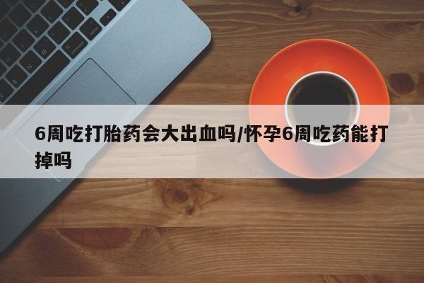 网上米非司酮片在线购买6周吃打胎药会大出血吗/怀孕6周吃药能打掉吗