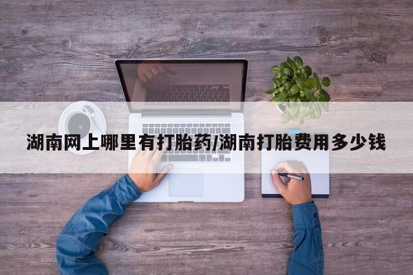 网上米非司酮片在线购买湖南网上哪里有打胎药/湖南打胎费用多少钱