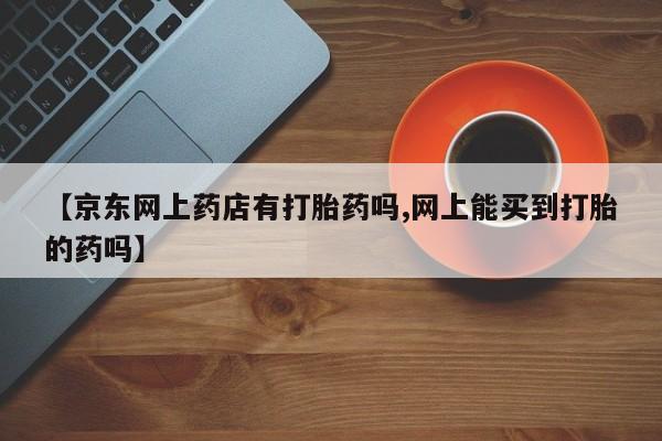 网上米非司酮片在线购买【京东网上药店有打胎药吗,网上能买到打胎的药吗】