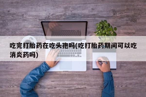 网上米非司酮片在线购买吃完打胎药在吃头孢吗(吃打胎药期间可以吃消炎药吗)