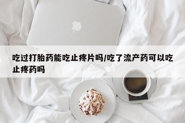 网上米非司酮片在线购买吃过打胎药能吃止疼片吗/吃了流产药可以吃止疼药吗