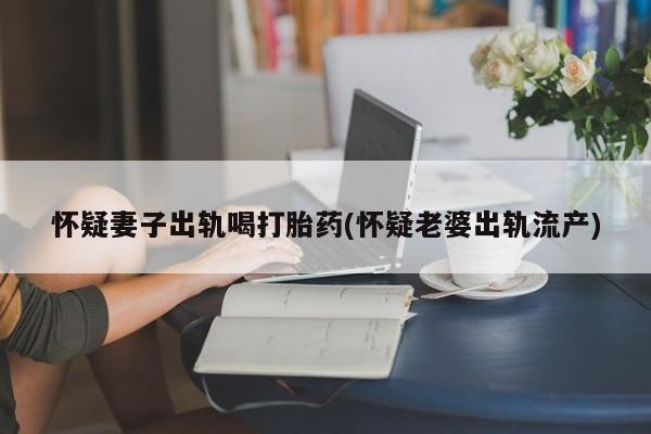 网上米非司酮片在线购买怀疑妻子出轨喝打胎药(怀疑老婆出轨流产)