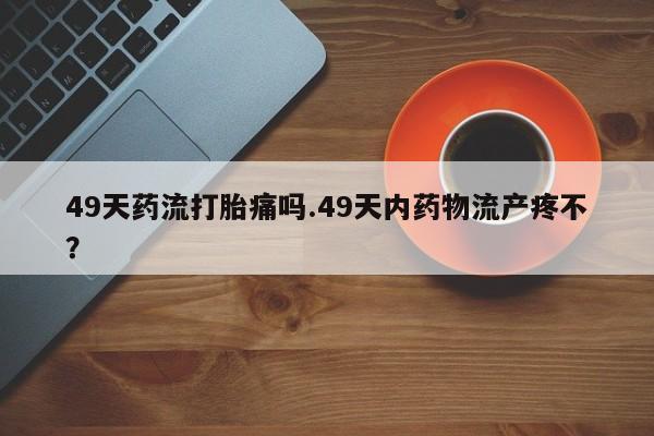 网上米非司酮片在线购买49天药流打胎痛吗.49天内药物流产疼不？