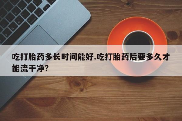网上米非司酮片在线购买吃打胎药多长时间能好.吃打胎药后要多久才能流干净？