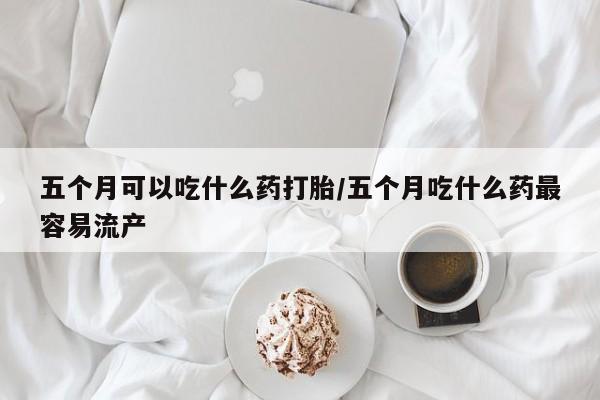 网上米非司酮片在线购买五个月可以吃什么药打胎/五个月吃什么药最容易流产