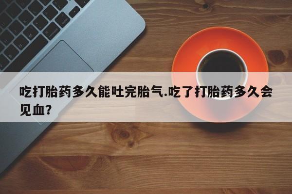 网上米非司酮片在线购买吃打胎药多久能吐完胎气.吃了打胎药多久会见血？