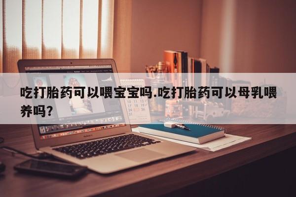 网上米非司酮片在线购买吃打胎药可以喂宝宝吗.吃打胎药可以母乳喂养吗？