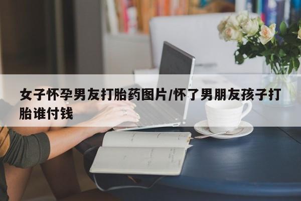 网上米非司酮片在线购买女子怀孕男友打胎药图片/怀了男朋友孩子打胎谁付钱