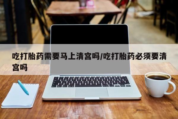 网上米非司酮片在线购买吃打胎药需要马上清宫吗/吃打胎药必须要清宫吗