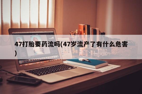 网上米非司酮片在线购买47打胎要药流吗(47岁流产了有什么危害)