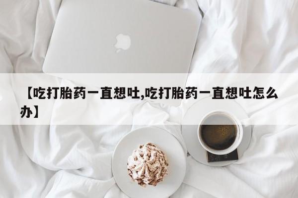 网上米非司酮片在线购买【吃打胎药一直想吐,吃打胎药一直想吐怎么办】