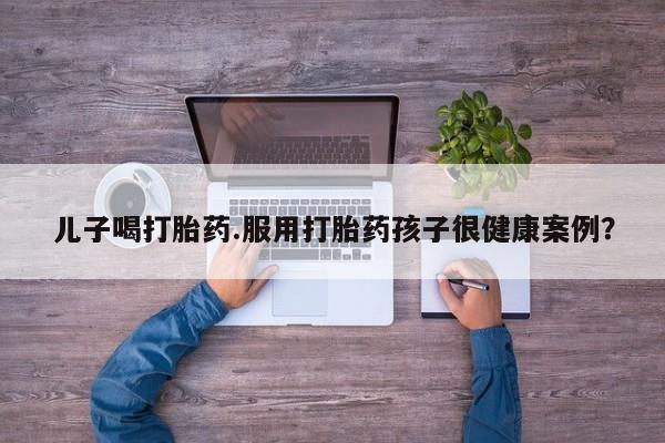 网上米非司酮片在线购买儿子喝打胎药.服用打胎药孩子很健康案例？