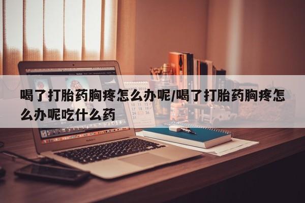 网上米非司酮片在线购买喝了打胎药胸疼怎么办呢/喝了打胎药胸疼怎么办呢吃什么药