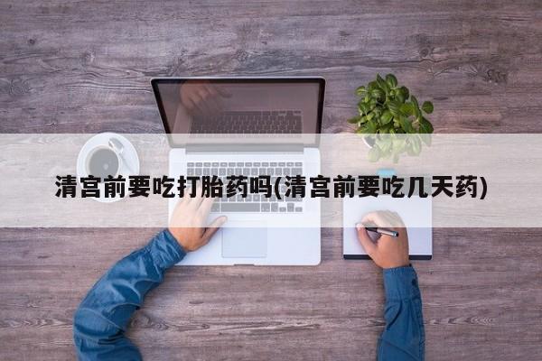 网上米非司酮片在线购买清宫前要吃打胎药吗(清宫前要吃几天药)