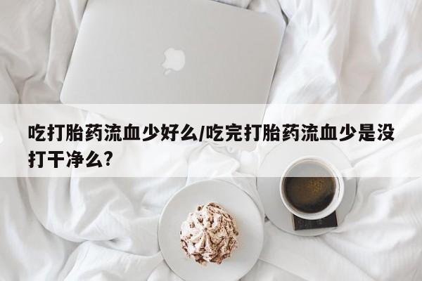 网上米非司酮片在线购买吃打胎药流血少好么/吃完打胎药流血少是没打干净么?
