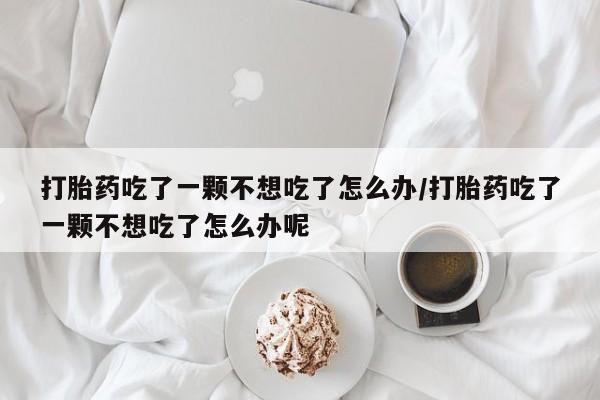 网上米非司酮片在线购买打胎药吃了一颗不想吃了怎么办/打胎药吃了一颗不想吃了怎么办呢