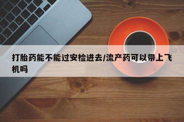 网上米非司酮片在线购买打胎药能不能过安检进去/流产药可以带上飞机吗