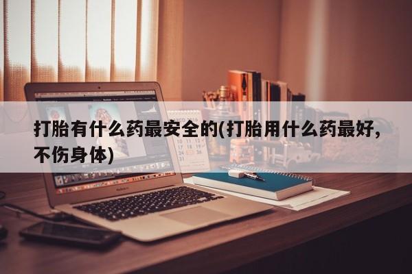 网上米非司酮片在线购买打胎有什么药最安全的(打胎用什么药最好,不伤身体)