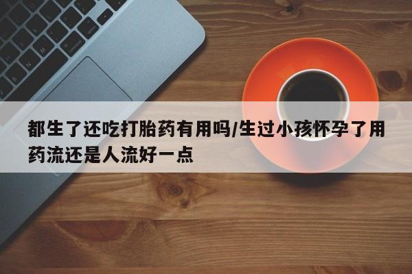 网上米非司酮片在线购买都生了还吃打胎药有用吗/生过小孩怀孕了用药流还是人流好一点