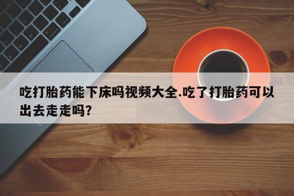 网上米非司酮片在线购买吃打胎药能下床吗视频大全.吃了打胎药可以出去走走吗？