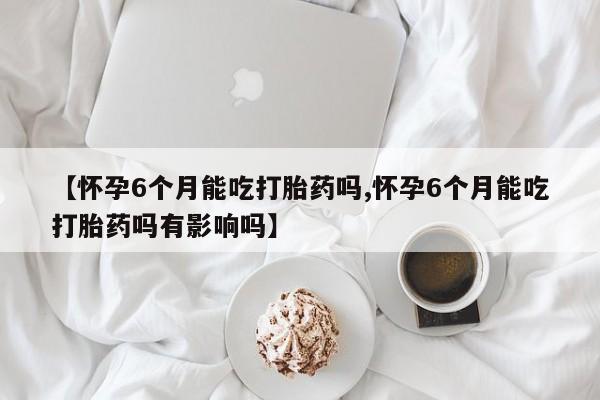 网上米非司酮片在线购买【怀孕6个月能吃打胎药吗,怀孕6个月能吃打胎药吗有影响吗】
