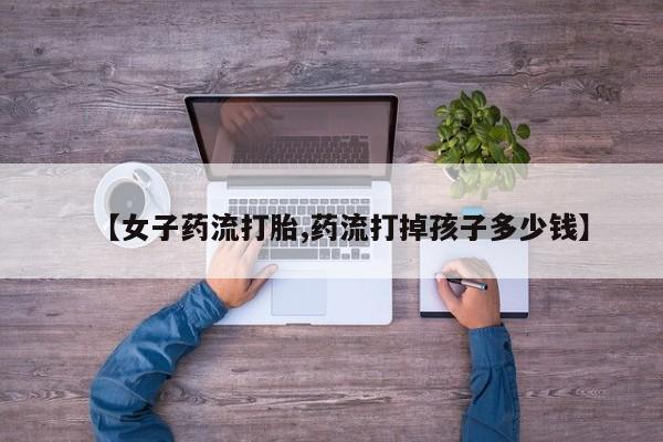 网上米非司酮片在线购买【女子药流打胎,药流打掉孩子多少钱】