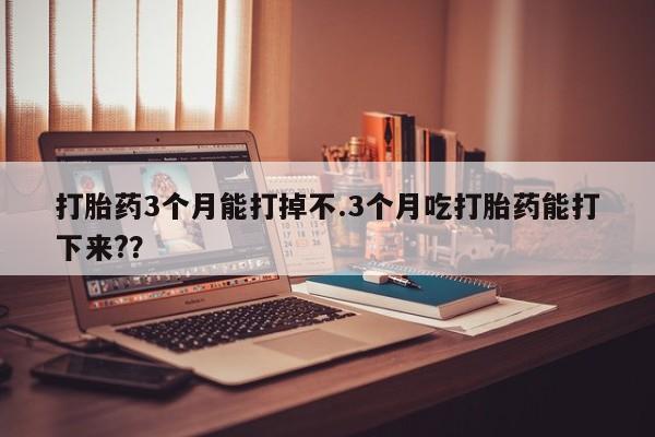 网上米非司酮片在线购买打胎药3个月能打掉不.3个月吃打胎药能打下来?？