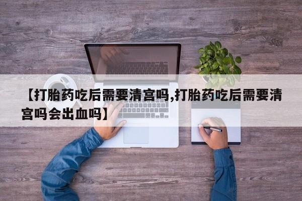 网上米非司酮片在线购买【打胎药吃后需要清宫吗,打胎药吃后需要清宫吗会出血吗】