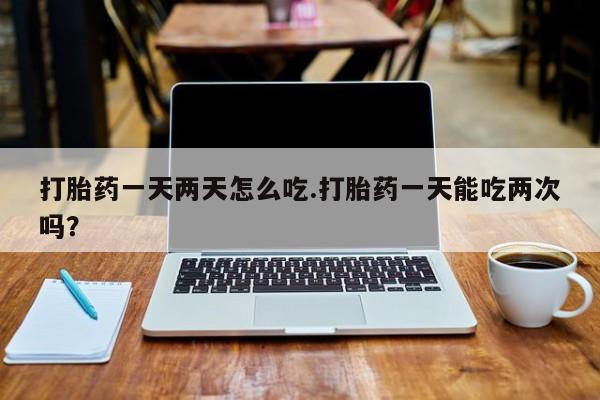 网上米非司酮片在线购买打胎药一天两天怎么吃.打胎药一天能吃两次吗？
