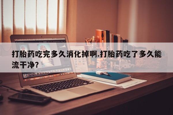 网上米非司酮片在线购买打胎药吃完多久消化掉啊.打胎药吃了多久能流干净？