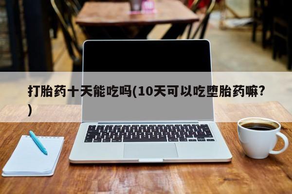 网上米非司酮片在线购买打胎药十天能吃吗(10天可以吃堕胎药嘛?)