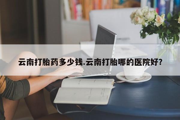 网上米非司酮片在线购买云南打胎药多少钱.云南打胎哪的医院好？