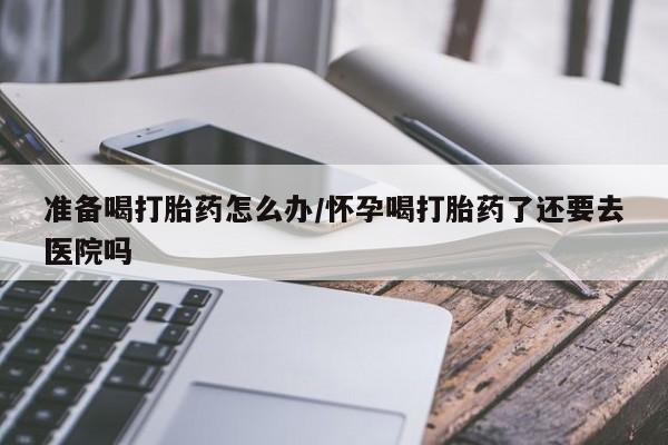 网上米非司酮片在线购买准备喝打胎药怎么办/怀孕喝打胎药了还要去医院吗