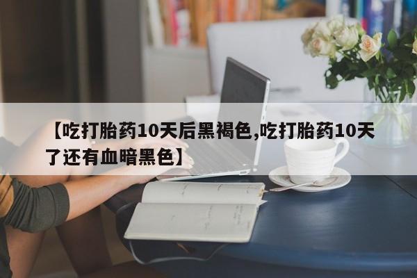 网上米非司酮片在线购买【吃打胎药10天后黑褐色,吃打胎药10天了还有血暗黑色】