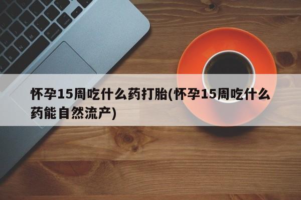 网上米非司酮片在线购买怀孕15周吃什么药打胎(怀孕15周吃什么药能自然流产)